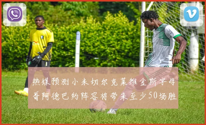 热媒预测小米切尔克莱维金斯字母哥阿德巴约阵容将带来至少50场胜利