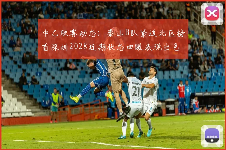 中乙联赛动态：泰山B队紧追北区榜首深圳2028近期状态回暖表现出色