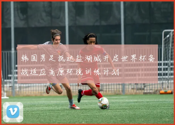 韩国男足抵达盐湖城开启世界杯备战适应高原环境训练计划