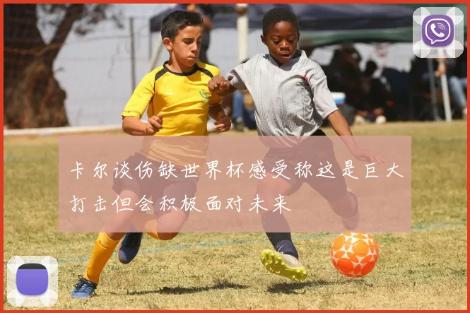 卡尔谈伤缺世界杯感受称这是巨大打击但会积极面对未来