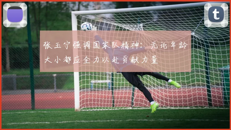 张玉宁强调国家队精神：无论年龄大小都应全力以赴贡献力量
