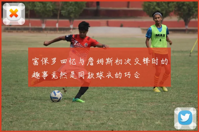 富保罗回忆与詹姆斯初次交锋时的趣事竟然是同款球衣的巧合