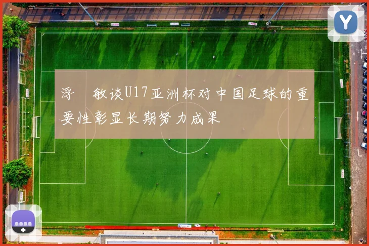浮嶋敏谈U17亚洲杯对中国足球的重要性彰显长期努力成果