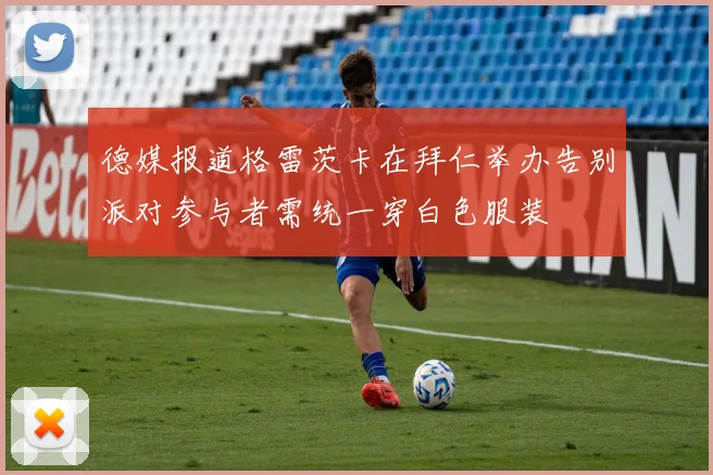 德媒报道格雷茨卡在拜仁举办告别派对参与者需统一穿白色服装