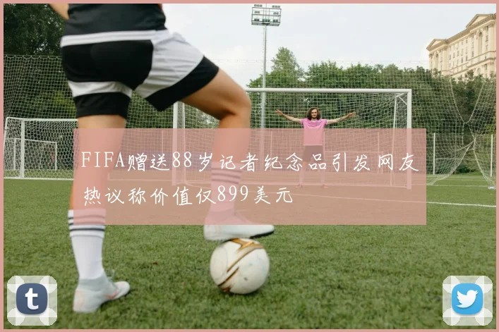 FIFA赠送88岁记者纪念品引发网友热议称价值仅899美元