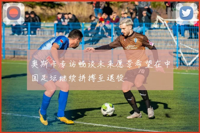 奥斯卡专访畅谈未来愿景希望在中国足坛继续拼搏至退役