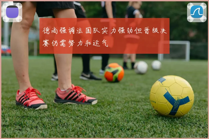 德尚强调法国队实力强劲但晋级决赛仍需努力和运气
