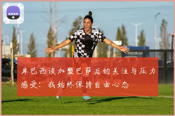 库巴西谈加盟巴萨后的关注与压力感受：我始终保持自由心态