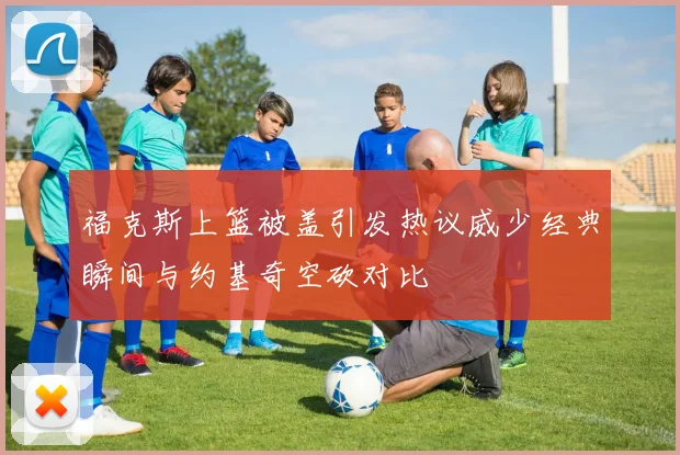 福克斯上篮被盖引发热议威少经典瞬间与约基奇空砍对比