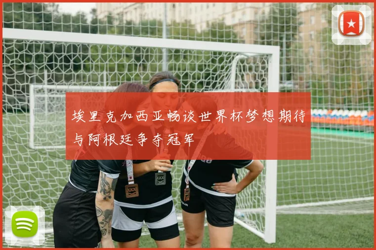 埃里克加西亚畅谈世界杯梦想期待与阿根廷争夺冠军