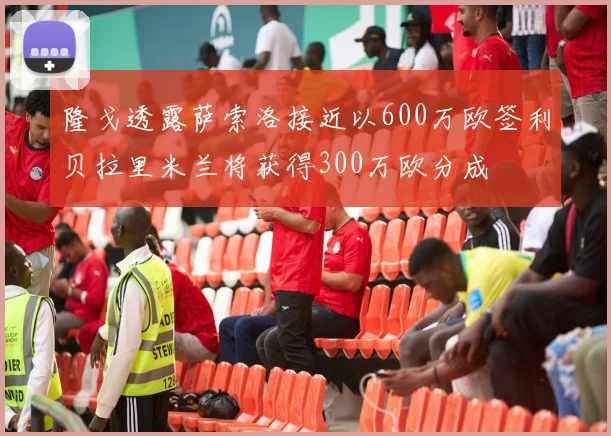 隆戈透露萨索洛接近以600万欧签利贝拉里米兰将获得300万欧分成