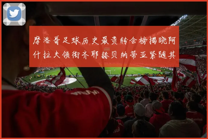 摩洛哥足球历史最贵转会榜揭晓阿什拉夫领衔齐耶赫贝纳蒂亚紧随其后