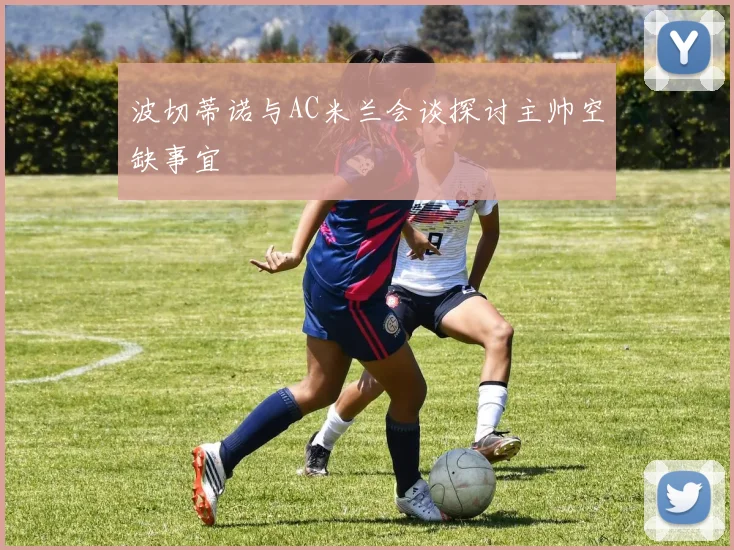 波切蒂诺与AC米兰会谈探讨主帅空缺事宜
