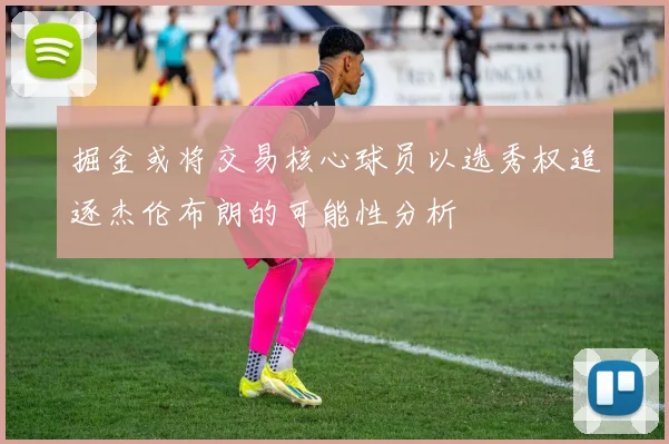 掘金或将交易核心球员以选秀权追逐杰伦布朗的可能性分析