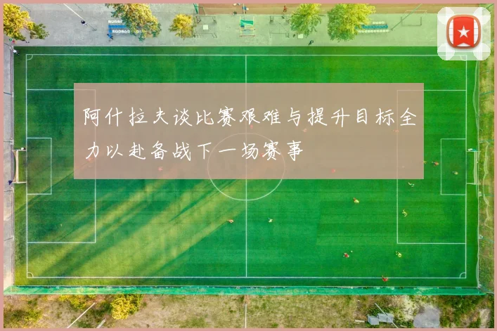阿什拉夫谈比赛艰难与提升目标全力以赴备战下一场赛事