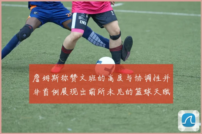 詹姆斯称赞文班的高度与协调性并非首例展现出前所未见的篮球天赋