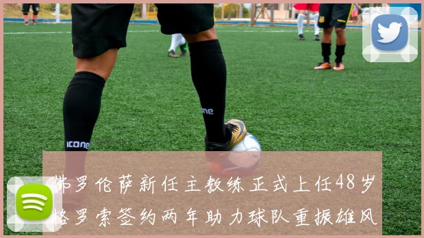 佛罗伦萨新任主教练正式上任48岁格罗索签约两年助力球队重振雄风