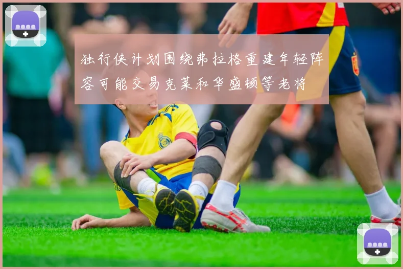 独行侠计划围绕弗拉格重建年轻阵容可能交易克莱和华盛顿等老将